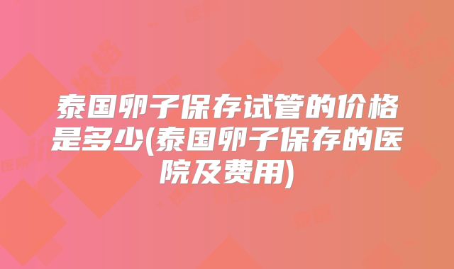 泰国卵子保存试管的价格是多少(泰国卵子保存的医院及费用)