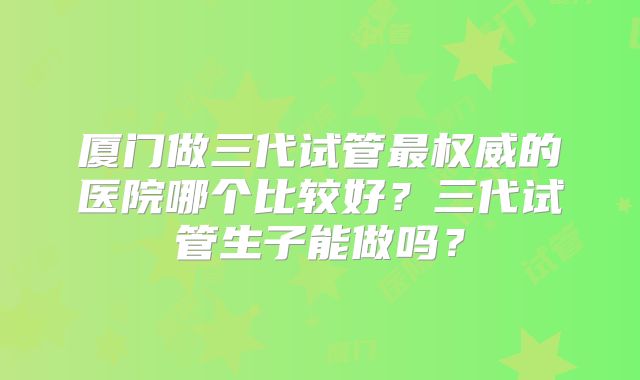 厦门做三代试管最权威的医院哪个比较好？三代试管生子能做吗？