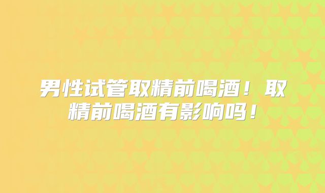 男性试管取精前喝酒！取精前喝酒有影响吗！