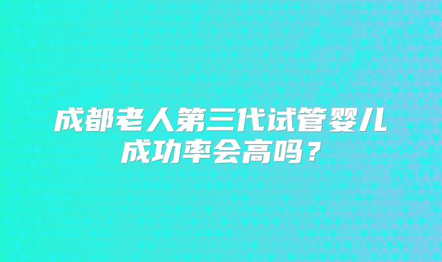 成都老人第三代试管婴儿成功率会高吗?