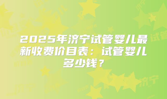 2025年济宁试管婴儿最新收费价目表：试管婴儿多少钱？
