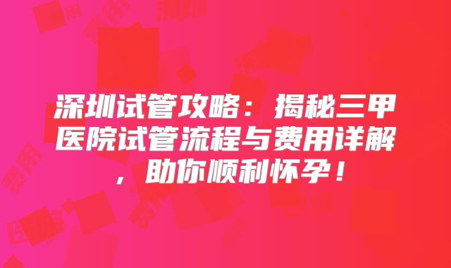深圳试管攻略：揭秘三甲医院试管流程与费用详解，助你顺利怀孕！