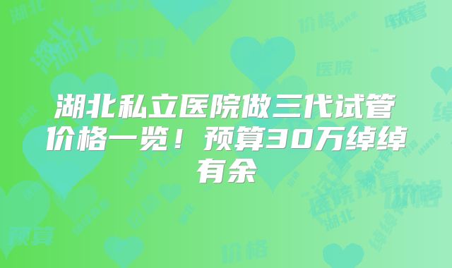 湖北私立医院做三代试管价格一览!预算30万绰绰有余