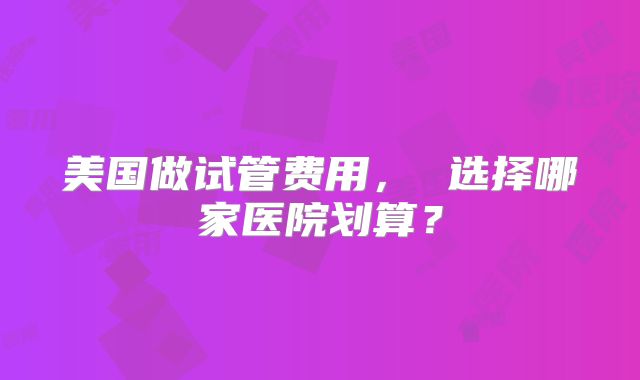 美国做试管费用， 选择哪家医院划算？