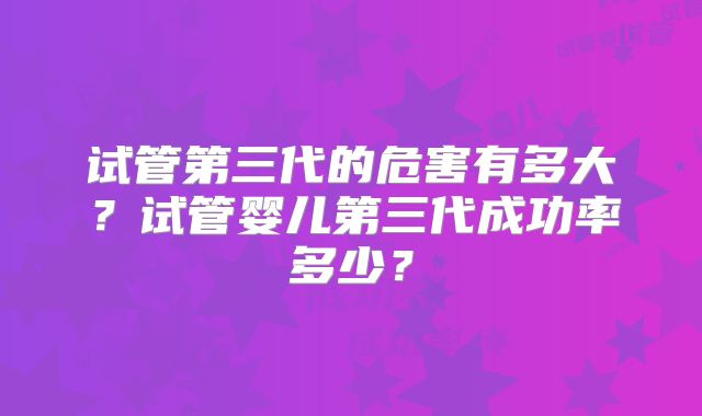 试管第三代的危害有多大?试管婴儿第三代成功率多少?