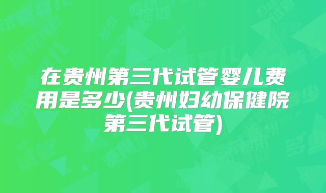 在贵州第三代试管婴儿费用是多少(贵州妇幼保健院第三代试管)