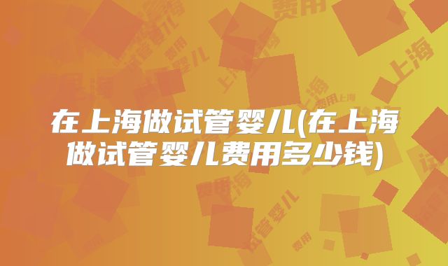 在上海做试管婴儿(在上海做试管婴儿费用多少钱)