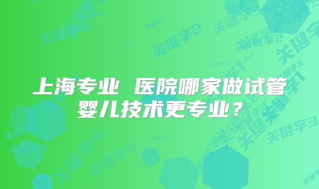 上海专业 医院哪家做试管婴儿技术更专业?