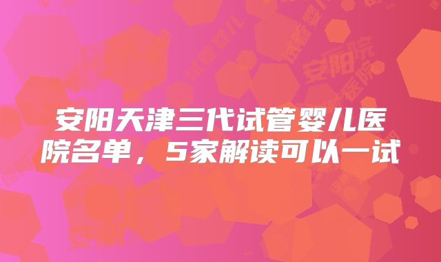 安阳天津三代试管婴儿医院名单，5家解读可以一试