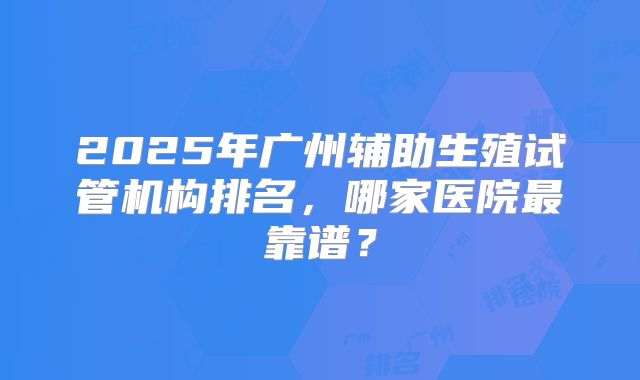 2025年广州辅助生殖试管机构排名,哪家医院最靠谱?
