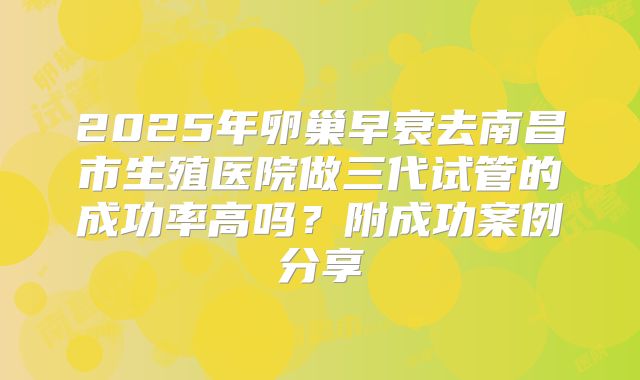 2025年卵巢早衰去南昌市生殖医院做三代试管的成功率高吗？附成功案例分享