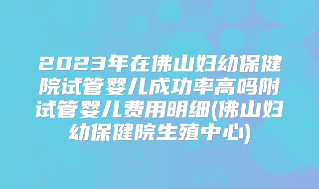 2023年在佛山妇幼保健院试管婴儿成功率高吗附试管婴儿费用明细(佛山妇幼保健院生殖中心)
