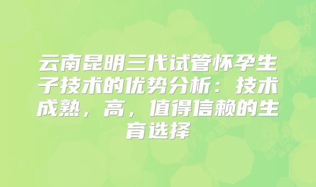 云南昆明三代试管怀孕生子技术的优势分析：技术成熟，高，值得信赖的生育选择