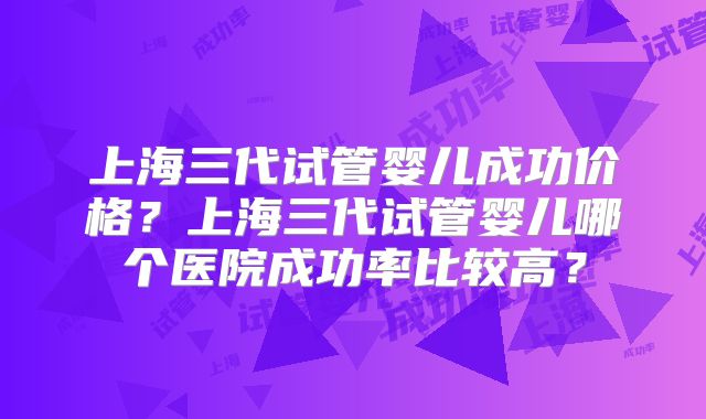 上海三代试管婴儿成功价格？上海三代试管婴儿哪个医院成功率比较高？