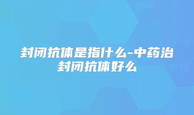 封闭抗体是指什么-中药治封闭抗体好么