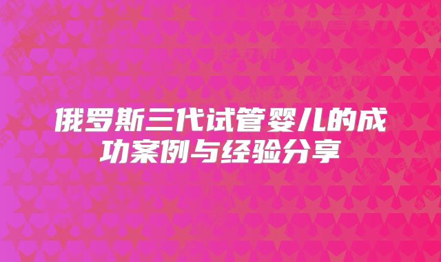 俄罗斯三代试管婴儿的成功案例与经验分享