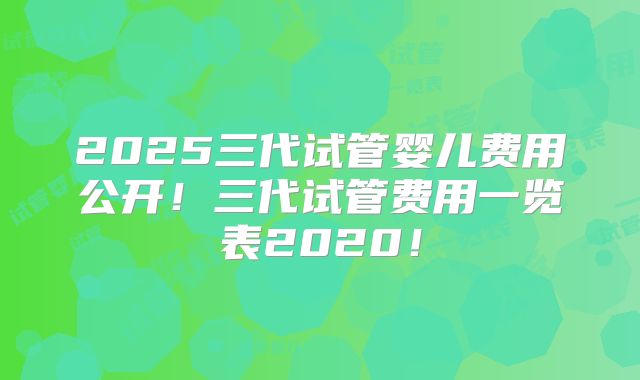 2025三代试管婴儿费用公开！三代试管费用一览表2020！