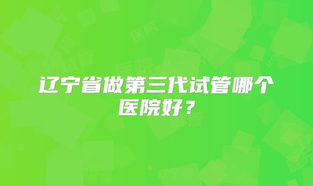 辽宁省做第三代试管哪个医院好？