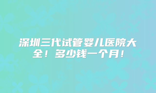 深圳三代试管婴儿医院大全!多少钱一个月!