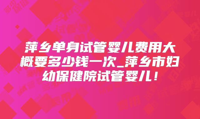 萍乡单身试管婴儿费用大概要多少钱一次_萍乡市妇幼保健院试管婴儿！