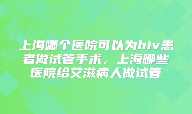 上海哪个医院可以为hiv患者做试管手术，上海哪些医院给艾滋病人做试管