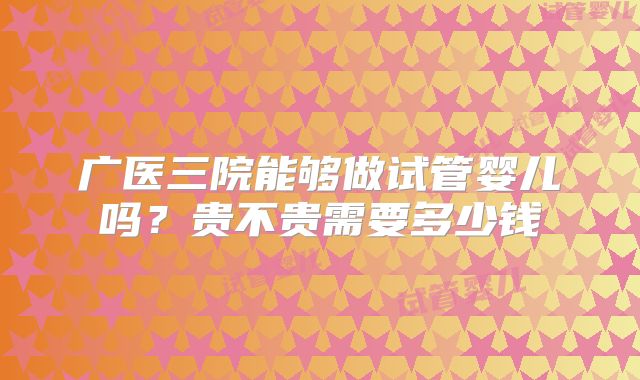 广医三院能够做试管婴儿吗?贵不贵需要多少钱
