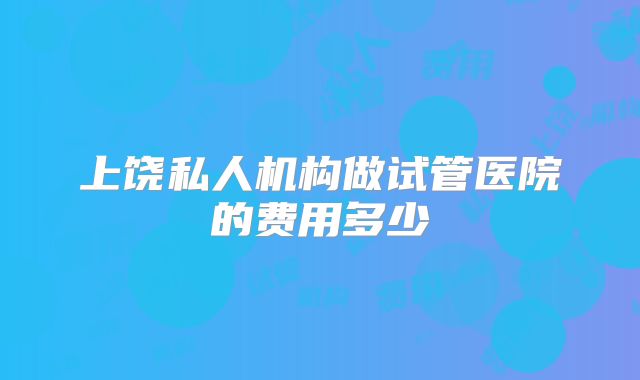 上饶私人机构做试管医院的费用多少