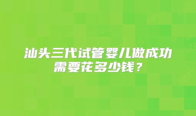 汕头三代试管婴儿做成功需要花多少钱?