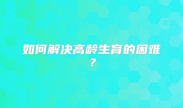 如何解决高龄生育的困难？