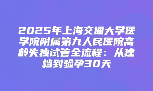 2025年上海交通大学医学院附属第九人民医院高龄失独试管全流程：从建档到验孕30天