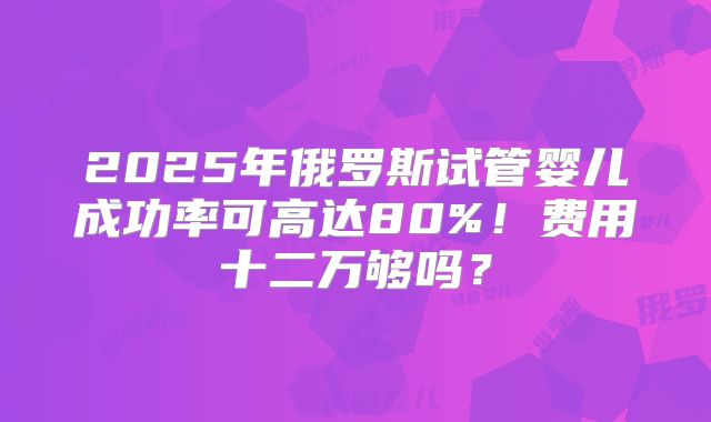 2025年俄罗斯试管婴儿成功率可高达80%！费用十二万够吗？