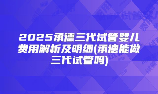 2025承德三代试管婴儿费用解析及明细(承德能做三代试管吗)