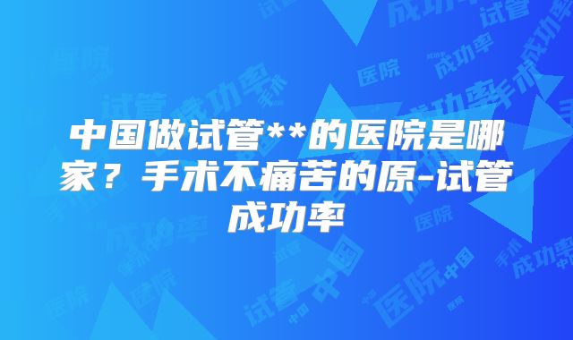 中国做试管**的医院是哪家?手术不痛苦的原-试管成功率