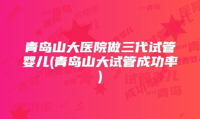 青岛山大医院做三代试管婴儿(青岛山大试管成功率)