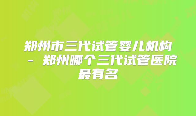 郑州市三代试管婴儿机构 - 郑州哪个三代试管医院最有名