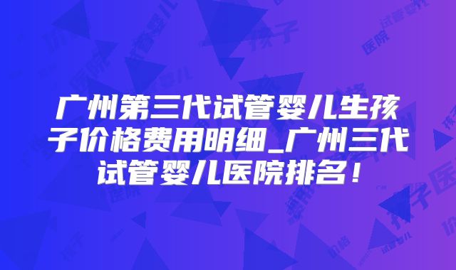 广州第三代试管婴儿生孩子价格费用明细_广州三代试管婴儿医院排名！