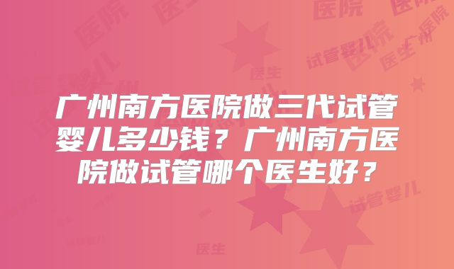 广州南方医院做三代试管婴儿多少钱？广州南方医院做试管哪个医生好？