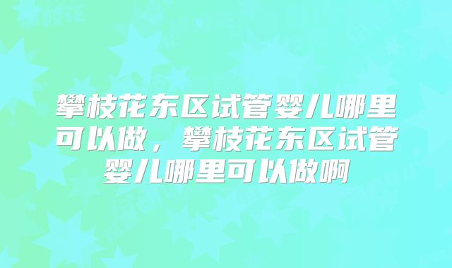 攀枝花东区试管婴儿哪里可以做，攀枝花东区试管婴儿哪里可以做啊