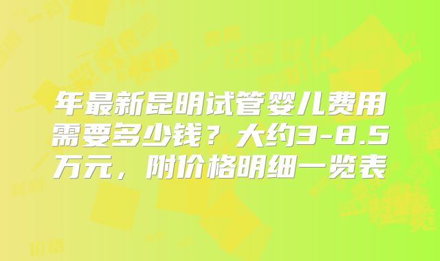 年最新昆明试管婴儿费用需要多少钱？大约3-8.5万元，附价格明细一览表