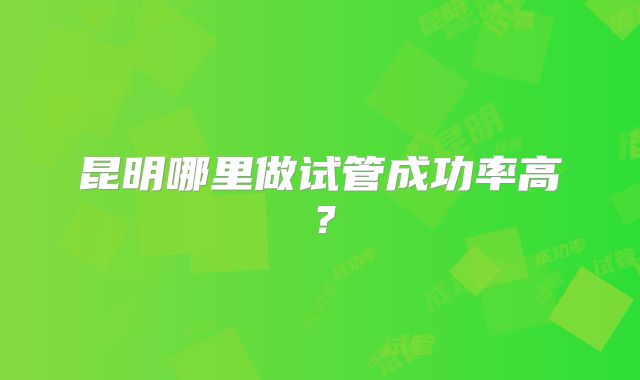 昆明哪里做试管成功率高？