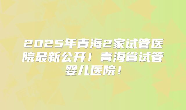 2025年青海2家试管医院最新公开！青海省试管婴儿医院！