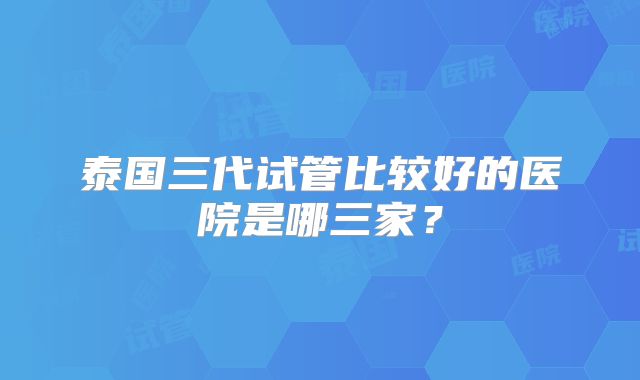 泰国三代试管比较好的医院是哪三家？