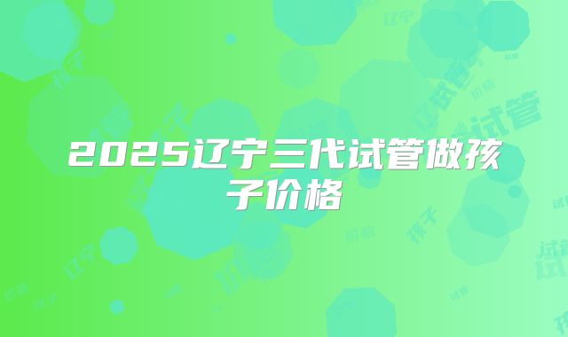 2025辽宁三代试管做孩子价格