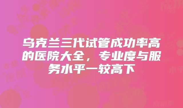 乌克兰三代试管成功率高的医院大全,专业度与服务水平一较高下