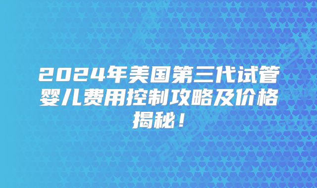 2024年美国第三代试管婴儿费用控制攻略及价格揭秘！