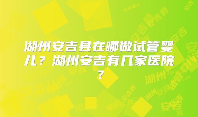 湖州安吉县在哪做试管婴儿？湖州安吉有几家医院？