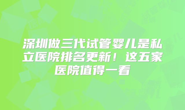 深圳做三代试管婴儿是私立医院排名更新!这五家医院值得一看