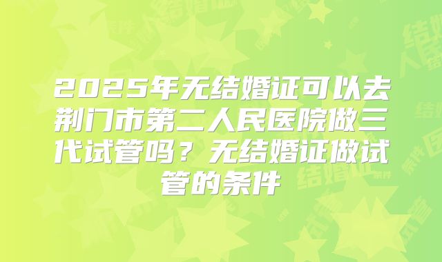 2025年无结婚证可以去荆门市第二人民医院做三代试管吗？无结婚证做试管的条件