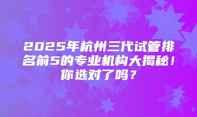 2025年杭州三代试管排名前5的专业机构大揭秘！你选对了吗？