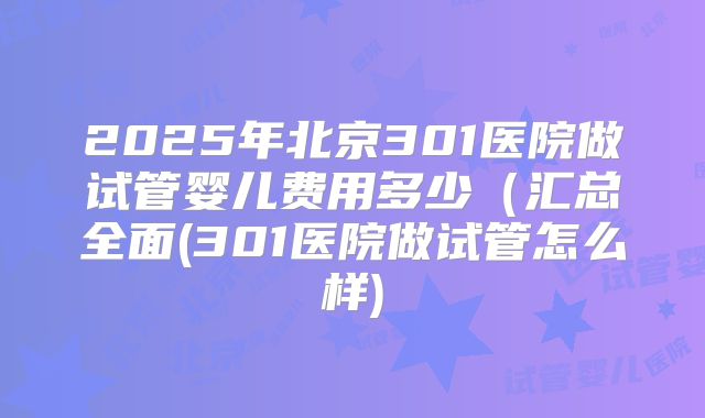 2025年北京301医院做试管婴儿费用多少(汇总全面(301医院做试管怎么样)